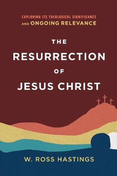 The Resurrection of Jesus Christ: Exploring Its Theological Significance and Ongoing Relevance by W. Ross Hastings