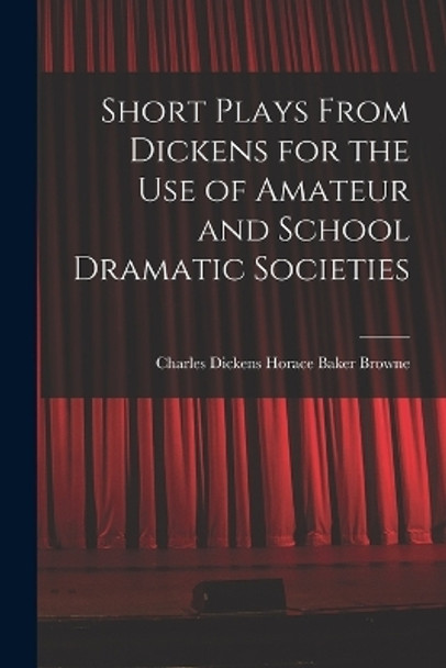 Short Plays From Dickens for the Use of Amateur and School Dramatic Societies by Charles Dickens Horace Baker Browne 9781016244374