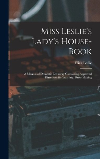 Miss Leslie's Lady's House-Book; a Manual of Domestic Economy Containing Approved Directions for Washing, Dress-Making by Eliza Leslie 9781016390736