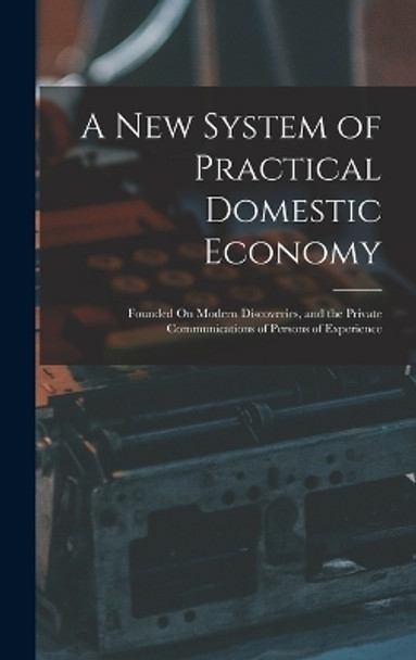 A New System of Practical Domestic Economy: Founded On Modern Discoveries, and the Private Communications of Persons of Experience by Anonymous 9781016686235