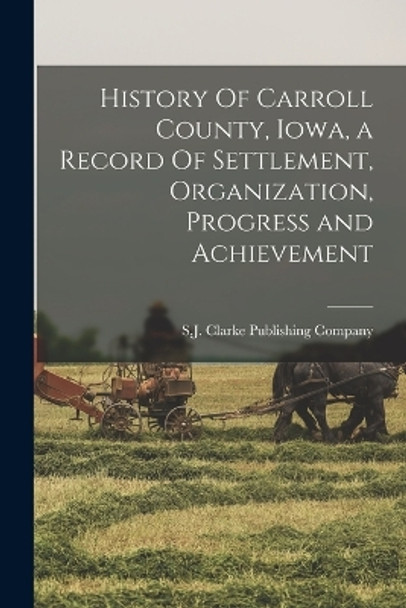 History Of Carroll County, Iowa, a Record Of Settlement, Organization, Progress and Achievement by S J Clarke Publishing Company 9781017004052