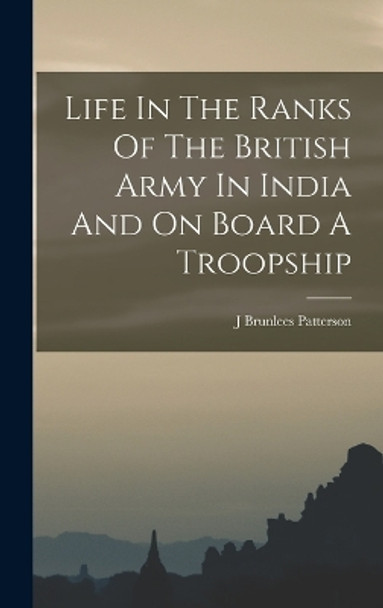 Life In The Ranks Of The British Army In India And On Board A Troopship by J Brunlees Patterson 9781017255768