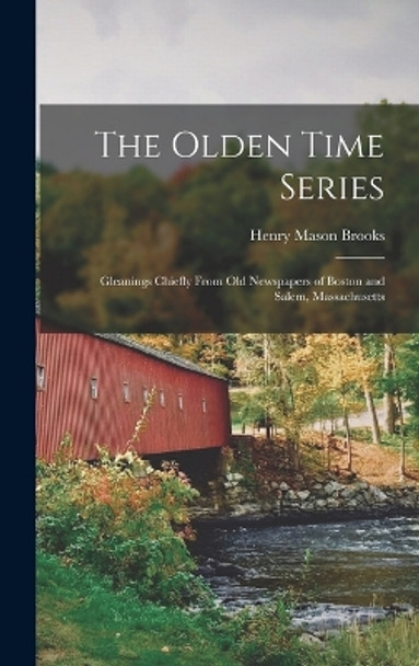 The Olden Time Series: Gleanings Chiefly From Old Newspapers of Boston and Salem, Massachusetts by Henry Mason Brooks 9781018255491