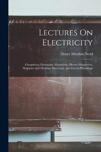 Lectures On Electricity: Comprising Glavanism, Magnetism, Electro-Magnetism, Magneto- and Thermo- Electricity, and Electro-Physiology by Henry Minchin Noad 9781018436845