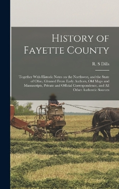 History of Fayette County: Together With Historic Notes on the Northwest, and the State of Ohio, Gleaned From Early Authors, Old Maps and Manuscripts, Private and Official Correspondence, and All Other Authentic Sources by R S Dills 9781018848303