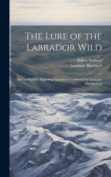 The Lure of the Labrador Wild: The Story of the Exploring Expedition Conducted by Leonidas Hubbard, Jr by Dillon Wallace 9781019368992