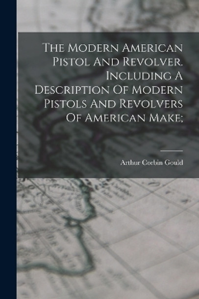 The Modern American Pistol And Revolver. Including A Description Of Modern Pistols And Revolvers Of American Make; by Arthur Corbin 1850-1903 Gould 9781018638515