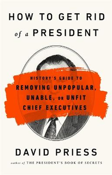 How to Get Rid of a President: History's Guide to Removing Unpopular, Unable, or Unfit Chief Executives by David Priess