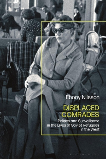 Displaced Comrades: Politics and Surveillance in the Lives of Soviet Refugees in the West Ebony Nilsson 9781350378421
