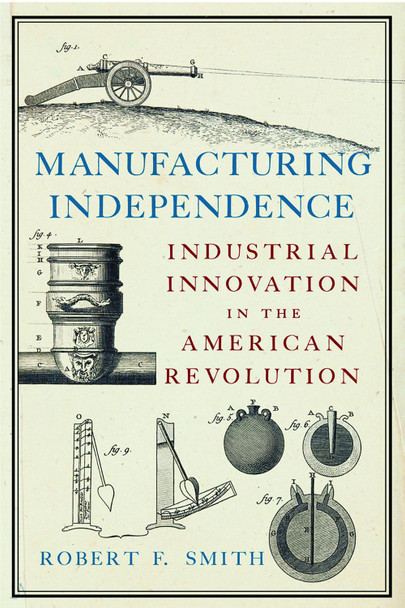 Manufacturing Independence: Industrial Innovation in the American Revolution Robert F Smith 9781594163739
