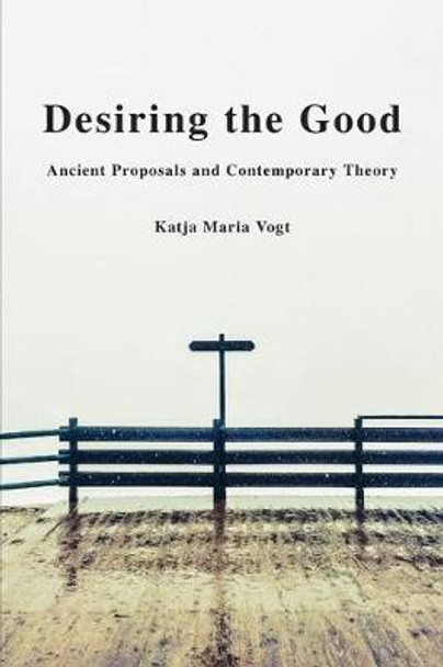 Desiring the Good: Ancient Proposals and Contemporary Theory by Katja Maria Vogt