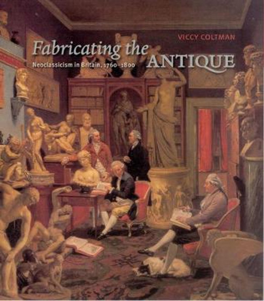 Fabricating the Antique: Neoclassicism in Britain, 1760-1800 by Viccy Coltman
