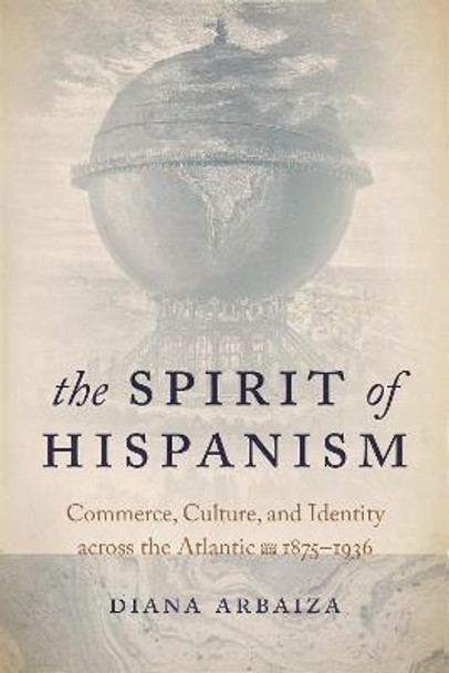 The Spirit of Hispanism: Commerce, Culture, and Identity across the Atlantic, 1875-1936 by Diana Arbaiza