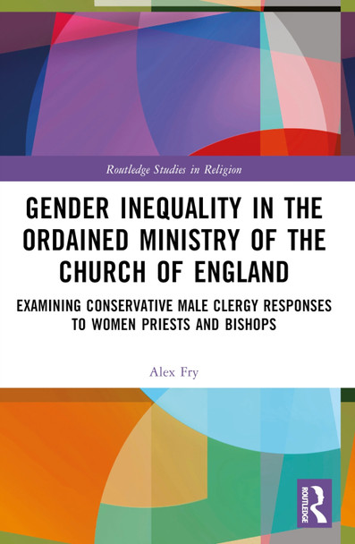 Gender Inequality in the Ordained Ministry of the Church of England: Examining Conservative Male Clergy Responses to Women Priests and Bishops by Alex D.J. Fry 9780367534271