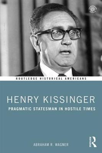 Henry Kissinger: Pragmatic Statesman in Hostile Times by Abraham R. Wagner