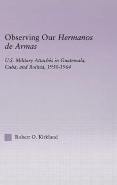 Observing our Hermanos de Armas: U.S. Military Attaches in Guatemala, Cuba and Bolivia, 1950-1964 by Robert O. Kirkland