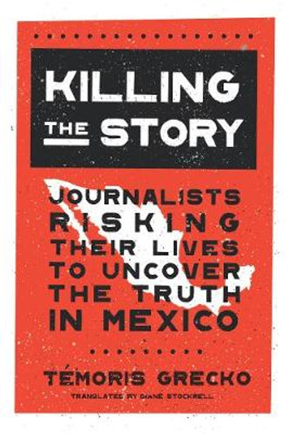 Killing the Story: Journalists Risking Their Lives to Uncover the Truth in Mexico by Temoris Grecko