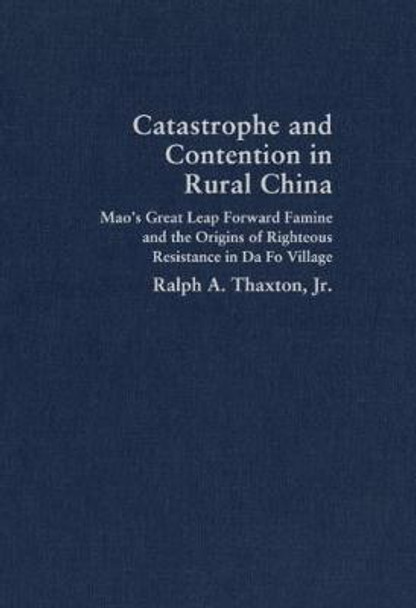 Catastrophe and Contention in Rural China: Mao's Great Leap Forward Famine and the Origins of Righteous Resistance in Da Fo Village by Ralph A. Thaxton