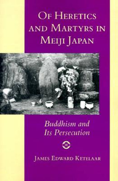 Of Heretics and Martyrs in Meiji Japan: Buddhism and Its Persecution by James E. Ketelaar