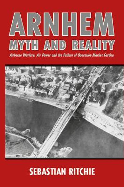 Arnhem: Myth and Reality: Airborne Warfare, Air Power and the Failure of Operation Market Garden by Sebastian Ritchie