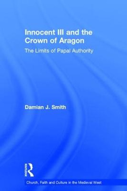 Innocent III and the Crown of Aragon: The Limits of Papal Authority by Dr. Damian J. Smith