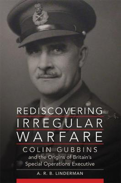 Rediscovering Irregular Warfare: Colin Gubbins and the Origins of Britain's Special Operations Executive by A R B Linderman