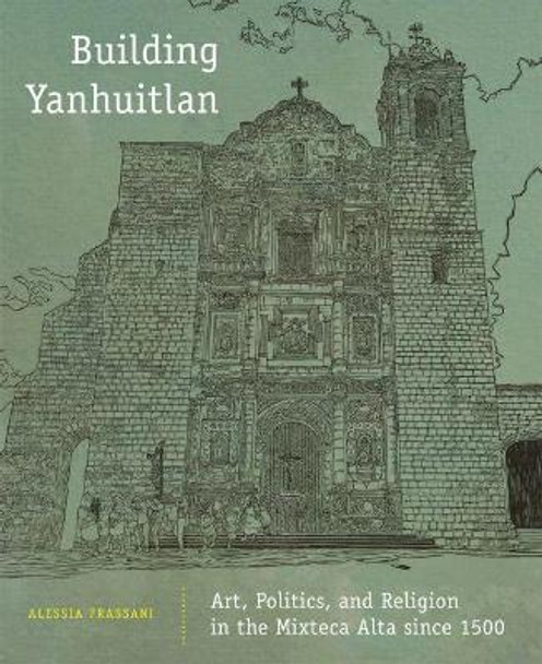 Building Yanhuitlan: Art, Politics, and Religion in the Mixteca Alta Since 1500 by Alessia Frassani