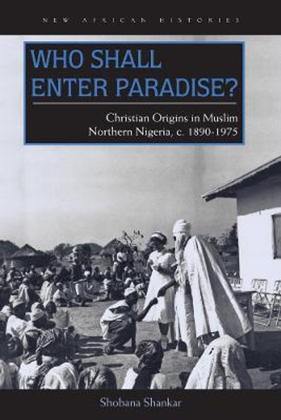 Who Shall Enter Paradise?: Christian Origins in Muslim Northern Nigeria, c. 1890-1975 by Shobana Shankar