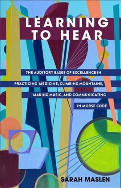 Learning to Hear: The Auditory Bases of Excellence in Practicing Medicine, Climbing Mountains, Making Music, and Communicating in Morse Code Sarah Maslen 9780231217897
