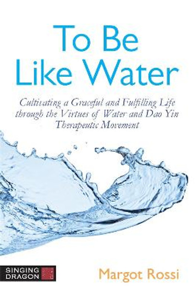 To Be Like Water: Cultivating a Graceful and Fulfilling Life Through the Virtues of Water and Dao Yin Therapeutic Movement by Margot Rossi