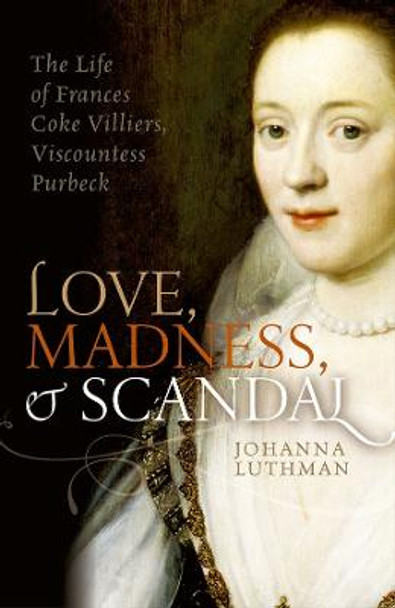 Love, Madness, and Scandal: The Life of Frances Coke Villiers, Viscountess Purbeck by Johanna Luthman