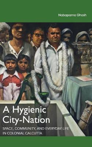 A Hygienic City-Nation: Space, Community, and Everyday Life in Colonial Calcutta by Nabaparna Ghosh