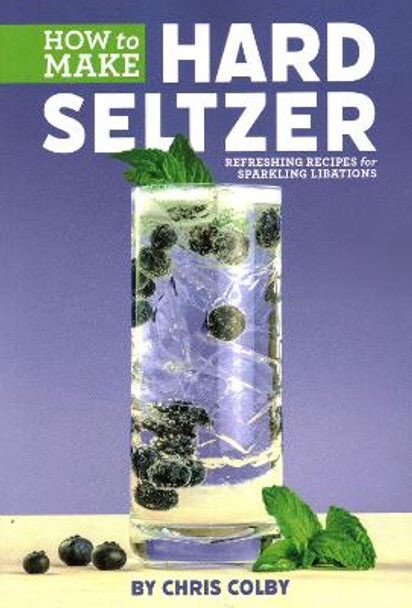 How to Make Hard Seltzer: Refreshing Recipes for Sparkling Libations by Chris Colby