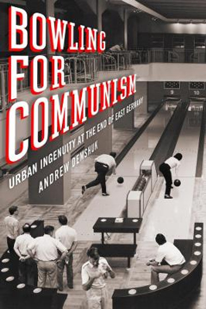 Bowling for Communism: Urban Ingenuity at the End of East Germany by Andrew Demshuk