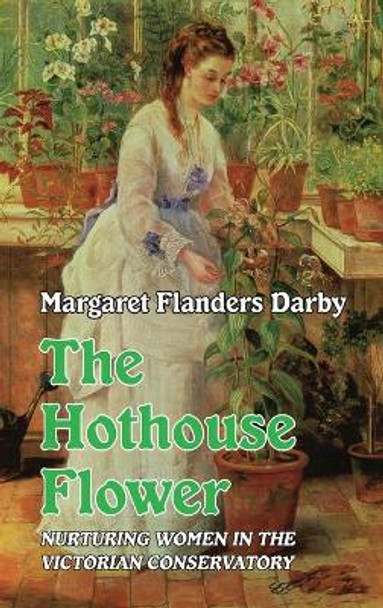 The Hothouse Flower: Nurturing Women in the Victorian Conservatory by Margaret Flanders Darby