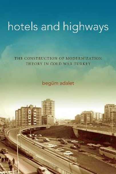 Hotels and Highways: The Construction of Modernization Theory in Cold War Turkey by Begum Adalet