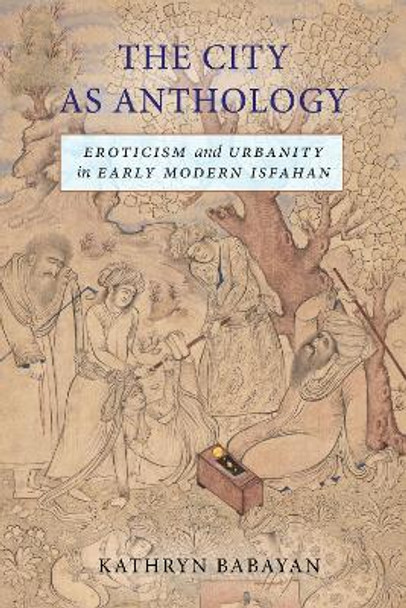 The City as Anthology: Eroticism and Urbanity in Early Modern Isfahan by Kathryn Babayan