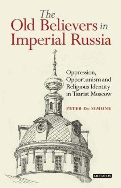 The Old Believers in Imperial Russia: Oppression, Opportunism and Religious Identity in Tsarist Moscow by Peter De Simone