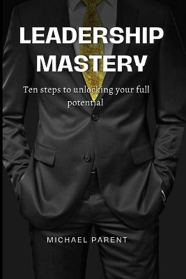 Leadership mastery: ten steps to unlock your full potential by Michael Parent 9781088250389