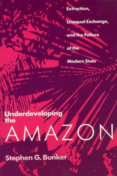 Underdeveloping the Amazon: Extraction, Unequal Exchange and the Failure of the Modern State by Stephen G. Bunker