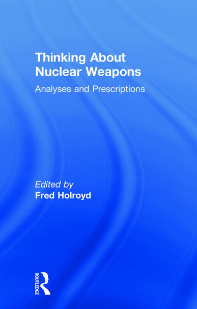 Thinking About Nuclear Weapons: Analyses and Prescriptions by Fred Holroyd 9781138474321