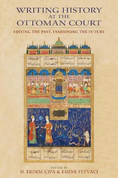 Writing History at the Ottoman Court: Editing the Past, Fashioning the Future by H. Erdem Cipa