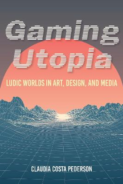 Gaming Utopia: Ludic Worlds in Art, Design, and Media by Claudia Costa Pederson