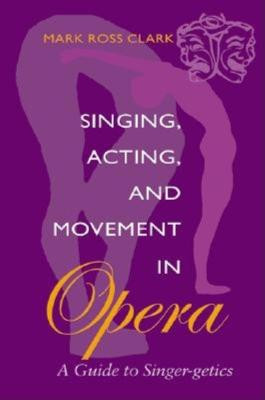 Singing, Acting, and Movement in Opera: A Guide to Singer-getics by Mark Clark