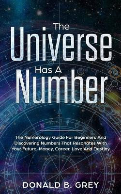 The Universe Has A Number: The Numerology Guide For Beginners And Discovering Numbers That Resonates With Your Future, Money, Career, Love And Destiny by Donald B Grey 9781702916400