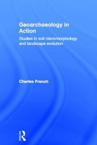 Geoarchaeology in Action: Studies in Soil Micromorphology and Landscape Evolution by Charles French