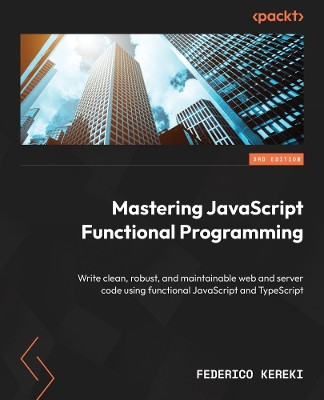 Mastering JavaScript Functional Programming - Third Edition: Write clean, robust, and maintainable web and server code using functional JavaScript and TypeScript by Federico Kereki 9781804610138