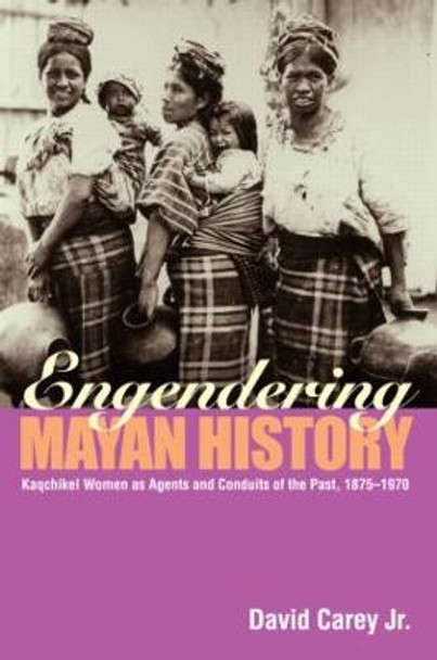 Engendering Mayan History: Kaqchikel Women as Agents and Conduits of the Past, 1875-1970 by David Carey