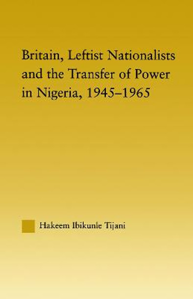 Britain, Leftist Nationalists and the Transfer of Power in Nigeria, 1945-1965 by Hakeem Ibikunle Tijani