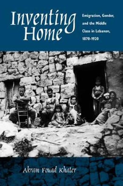 Inventing Home: Emigration, Gender, and the Middle Class in Lebanon, 1870-1920 by Akram F. Khater